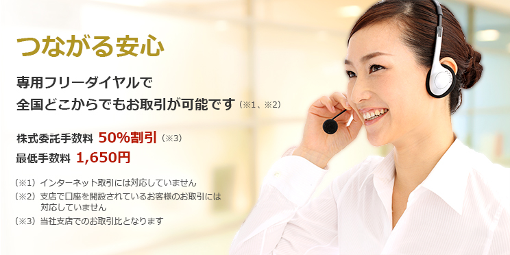 つながる安心 専用フリーダイヤルで 全国どこからでもお取引が可能です 50%割引!(当社支店取引比) 最低手数料 1,620円